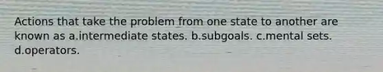 Actions that take the problem from one state to another are known as a.intermediate states. b.subgoals. c.mental sets. d.operators.