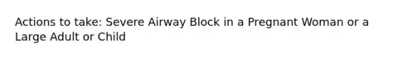 Actions to take: Severe Airway Block in a Pregnant Woman or a Large Adult or Child