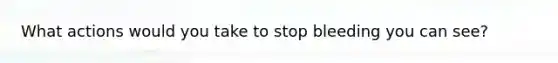 What actions would you take to stop bleeding you can see?