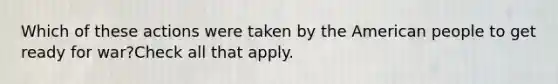 Which of these actions were taken by the American people to get ready for war?Check all that apply.