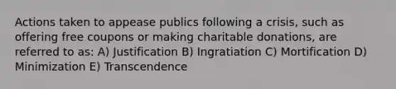 Actions taken to appease publics following a crisis, such as offering free coupons or making charitable donations, are referred to as: A) Justification B) Ingratiation C) Mortification D) Minimization E) Transcendence