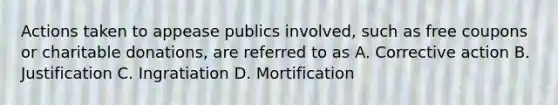 Actions taken to appease publics involved, such as free coupons or charitable donations, are referred to as A. Corrective action B. Justification C. Ingratiation D. Mortification