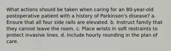 What actions should be taken when caring for an 80-year-old postoperative patient with a history of Parkinson's disease? a. Ensure that all four side rails are elevated. b. Instruct family that they cannot leave the room. c. Place wrists in soft restraints to protect invasive lines. d. Include hourly rounding in the plan of care.