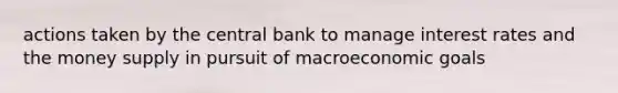 actions taken by the central bank to manage interest rates and the money supply in pursuit of macroeconomic goals