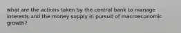 what are the actions taken by the central bank to manage interests and the money supply in pursuit of macroeconomic growth?