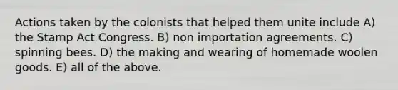 Actions taken by the colonists that helped them unite include A) the Stamp Act Congress. B) non importation agreements. C) spinning bees. D) the making and wearing of homemade woolen goods. E) all of the above.
