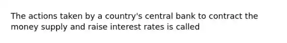 The actions taken by a country's central bank to contract the money supply and raise interest rates is called