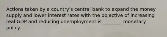 Actions taken by a country's central bank to expand the money supply and lower interest rates with the objective of increasing real GDP and reducing unemployment is ________ monetary policy.