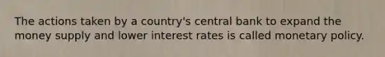 The actions taken by a country's central bank to expand the money supply and lower interest rates is called monetary policy.