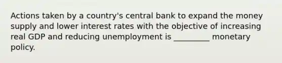 Actions taken by a country's central bank to expand the money supply and lower interest rates with the objective of increasing real GDP and reducing unemployment is _________ monetary policy.