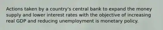 Actions taken by a country's central bank to expand the money supply and lower interest rates with the objective of increasing real GDP and reducing unemployment is monetary policy.