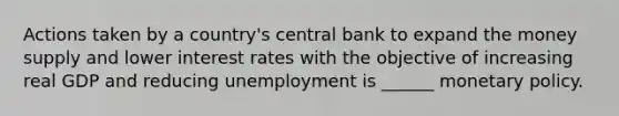 Actions taken by a country's central bank to expand the money supply and lower interest rates with the objective of increasing real GDP and reducing unemployment is ______ monetary policy.