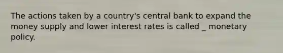 The actions taken by a country's central bank to expand the money supply and lower interest rates is called _ monetary policy.