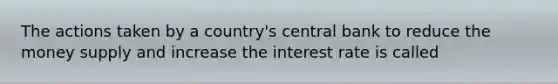 The actions taken by a country's central bank to reduce the money supply and increase the interest rate is called