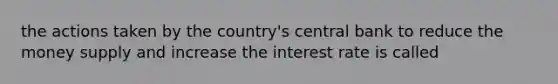 the actions taken by the country's central bank to reduce the money supply and increase the interest rate is called