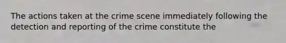 The actions taken at the crime scene immediately following the detection and reporting of the crime constitute the