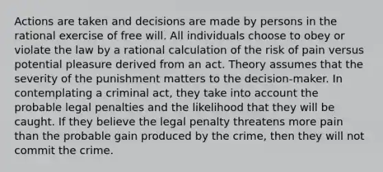 Actions are taken and decisions are made by persons in the rational exercise of free will. All individuals choose to obey or violate the law by a rational calculation of the risk of pain versus potential pleasure derived from an act. Theory assumes that the severity of the punishment matters to the decision-maker. In contemplating a criminal act, they take into account the probable legal penalties and the likelihood that they will be caught. If they believe the legal penalty threatens more pain than the probable gain produced by the crime, then they will not commit the crime.