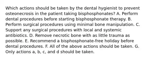 Which actions should be taken by the dental hygienist to prevent osteonecrosis in the patient taking bisphosphonates? A. Perform dental procedures before starting bisphosphonate therapy. B. Perform surgical procedures using minimal bone manipulation. C. Support any surgical procedures with local and systemic antibiotics. D. Remove necrotic bone with as little trauma as possible. E. Recommend a bisphosphonate-free holiday before dental procedures. F. All of the above actions should be taken. G. Only actions a, b, c, and d should be taken.