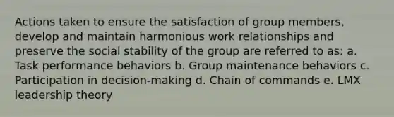 Actions taken to ensure the satisfaction of group members, develop and maintain harmonious work relationships and preserve the social stability of the group are referred to as: a. Task performance behaviors b. Group maintenance behaviors c. Participation in decision-making d. Chain of commands e. LMX leadership theory