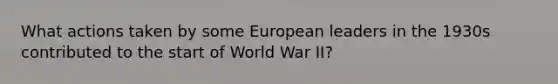 What actions taken by some European leaders in the 1930s contributed to the start of ​World War II​?