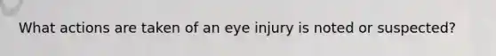 What actions are taken of an eye injury is noted or suspected?