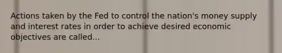 Actions taken by the Fed to control the nation's money supply and interest rates in order to achieve desired economic objectives are called...