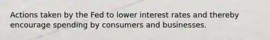 Actions taken by the Fed to lower interest rates and thereby encourage spending by consumers and businesses.