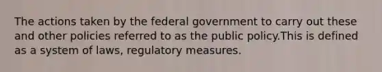 The actions taken by the federal government to carry out these and other policies referred to as the public policy.This is defined as a system of laws, regulatory measures.