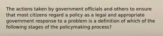 The actions taken by government officials and others to ensure that most citizens regard a policy as a legal and appropriate government response to a problem is a definition of which of the following stages of the policymaking process?