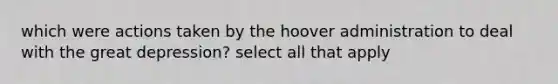 which were actions taken by the hoover administration to deal with the great depression? select all that apply