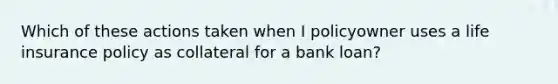 Which of these actions taken when I policyowner uses a life insurance policy as collateral for a bank loan?