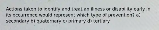 Actions taken to identify and treat an illness or disability early in its occurrence would represent which type of prevention? a) secondary b) quaternary c) primary d) tertiary