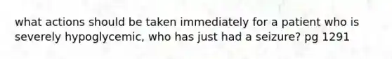 what actions should be taken immediately for a patient who is severely hypoglycemic, who has just had a seizure? pg 1291