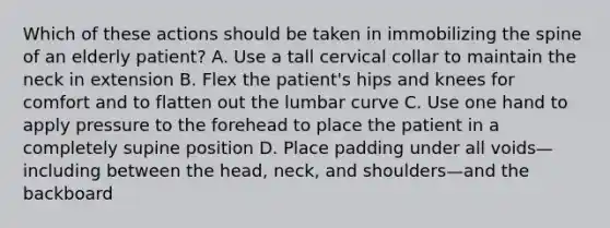 Which of these actions should be taken in immobilizing the spine of an elderly​ patient? A. Use a tall cervical collar to maintain the neck in extension B. Flex the​ patient's hips and knees for comfort and to flatten out the lumbar curve C. Use one hand to apply pressure to the forehead to place the patient in a completely supine position D. Place padding under all voids—including between the​ head, neck, and shoulders—and the backboard