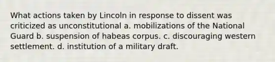 What actions taken by Lincoln in response to dissent was criticized as unconstitutional a. mobilizations of the National Guard b. suspension of habeas corpus. c. discouraging western settlement. d. institution of a military draft.