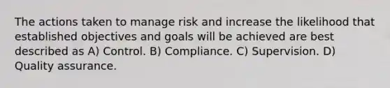 The actions taken to manage risk and increase the likelihood that established objectives and goals will be achieved are best described as A) Control. B) Compliance. C) Supervision. D) Quality assurance.