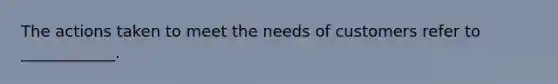 The actions taken to meet the needs of customers refer to ____________.