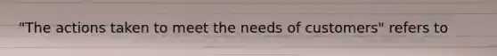 "The actions taken to meet the needs of customers" refers to