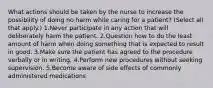 What actions should be taken by the nurse to increase the possibility of doing no harm while caring for a patient? (Select all that apply.) 1.Never participate in any action that will deliberately harm the patient. 2.Question how to do the least amount of harm when doing something that is expected to result in good. 3.Make sure the patient has agreed to the procedure verbally or in writing. 4.Perform new procedures without seeking supervision. 5.Become aware of side effects of commonly administered medications