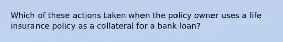 Which of these actions taken when the policy owner uses a life insurance policy as a collateral for a bank loan?