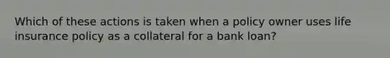 Which of these actions is taken when a policy owner uses life insurance policy as a collateral for a bank loan?