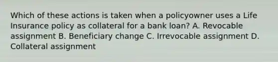 Which of these actions is taken when a policyowner uses a Life Insurance policy as collateral for a bank loan? A. Revocable assignment B. Beneficiary change C. Irrevocable assignment D. Collateral assignment