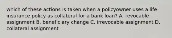 which of these actions is taken when a policyowner uses a life insurance policy as collateral for a bank loan? A. revocable assignment B. beneficiary change C. irrevocable assignment D. collateral assignment