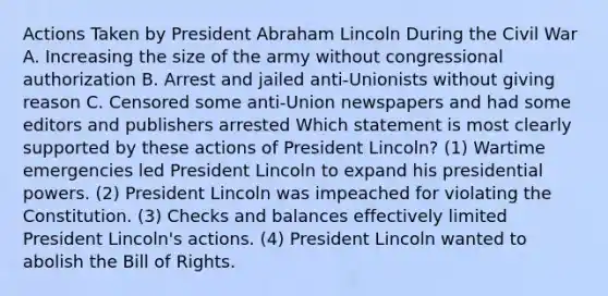 Actions Taken by President Abraham Lincoln During the Civil War A. Increasing the size of the army without congressional authorization B. Arrest and jailed anti-Unionists without giving reason C. Censored some anti-Union newspapers and had some editors and publishers arrested Which statement is most clearly supported by these actions of President Lincoln? (1) Wartime emergencies led President Lincoln to expand his presidential powers. (2) President Lincoln was impeached for violating the Constitution. (3) Checks and balances effectively limited President Lincoln's actions. (4) President Lincoln wanted to abolish the Bill of Rights.