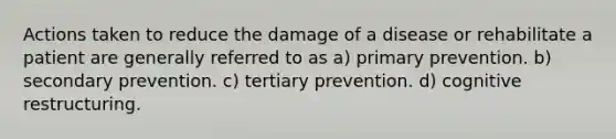 Actions taken to reduce the damage of a disease or rehabilitate a patient are generally referred to as a) primary prevention. b) secondary prevention. c) tertiary prevention. d) cognitive restructuring.