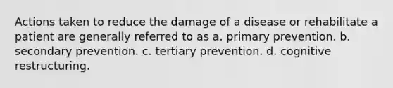 Actions taken to reduce the damage of a disease or rehabilitate a patient are generally referred to as a. primary prevention. b. secondary prevention. c. tertiary prevention. d. cognitive restructuring.