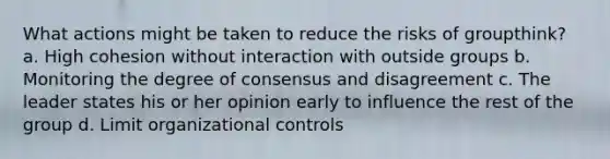 What actions might be taken to reduce the risks of groupthink? a. High cohesion without interaction with outside groups b. Monitoring the degree of consensus and disagreement c. The leader states his or her opinion early to influence the rest of the group d. Limit organizational controls