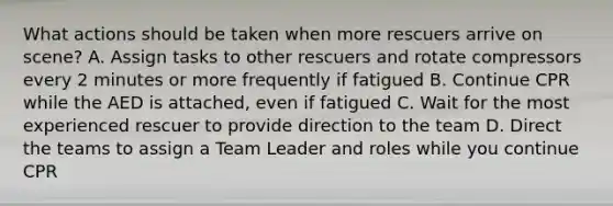 What actions should be taken when more rescuers arrive on scene? A. Assign tasks to other rescuers and rotate compressors every 2 minutes or more frequently if fatigued B. Continue CPR while the AED is attached, even if fatigued C. Wait for the most experienced rescuer to provide direction to the team D. Direct the teams to assign a Team Leader and roles while you continue CPR