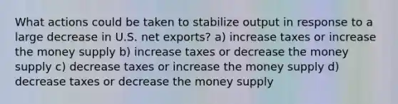 What actions could be taken to stabilize output in response to a large decrease in U.S. net exports? a) increase taxes or increase the money supply b) increase taxes or decrease the money supply c) decrease taxes or increase the money supply d) decrease taxes or decrease the money supply