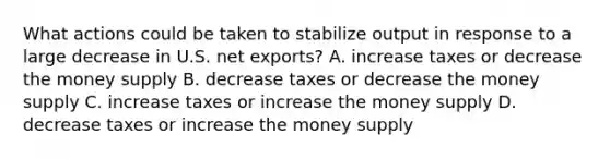 What actions could be taken to stabilize output in response to a large decrease in U.S. net exports? A. increase taxes or decrease the money supply B. decrease taxes or decrease the money supply C. increase taxes or increase the money supply D. decrease taxes or increase the money supply